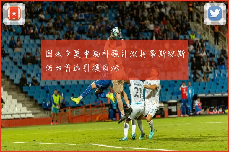 国米今夏中场补强计划柯蒂斯琼斯仍为首选引援目标