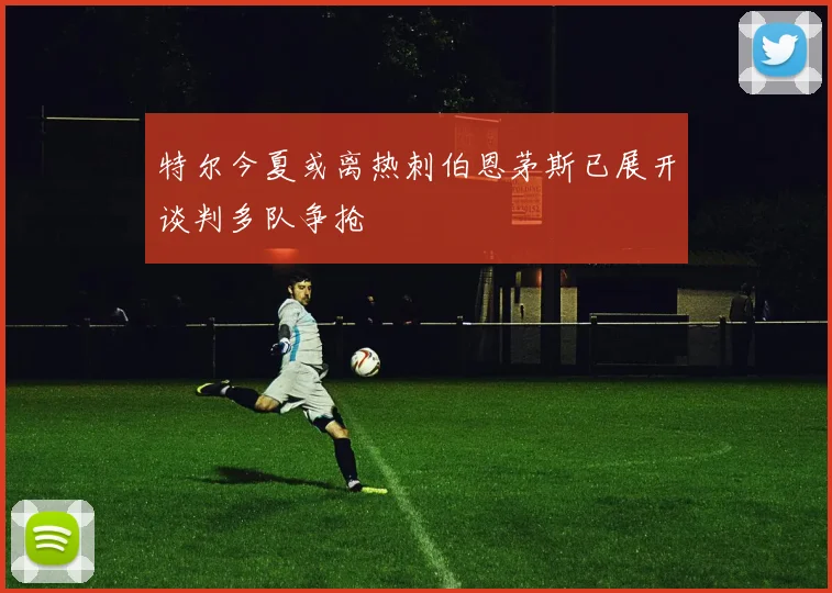 特尔今夏或离热刺伯恩茅斯已展开谈判多队争抢