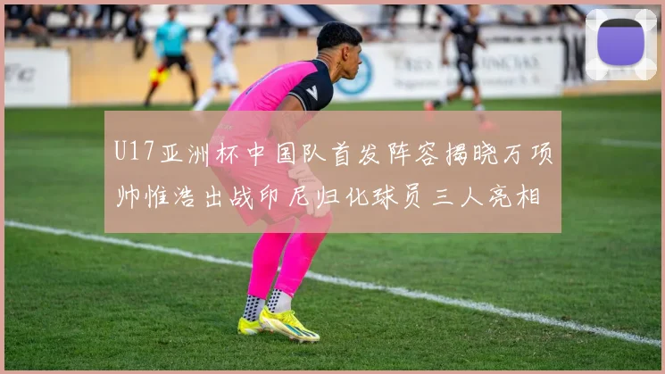 U17亚洲杯中国队首发阵容揭晓万项帅惟浩出战印尼归化球员三人亮相