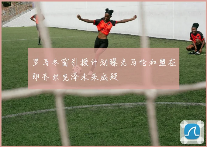 罗马冬窗引援计划曝光马伦加盟在即齐尔克泽未来成疑