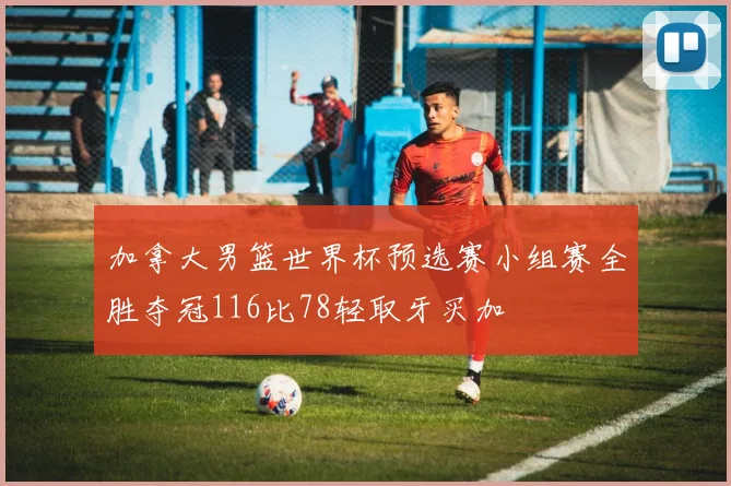 加拿大男篮世界杯预选赛小组赛全胜夺冠116比78轻取牙买加