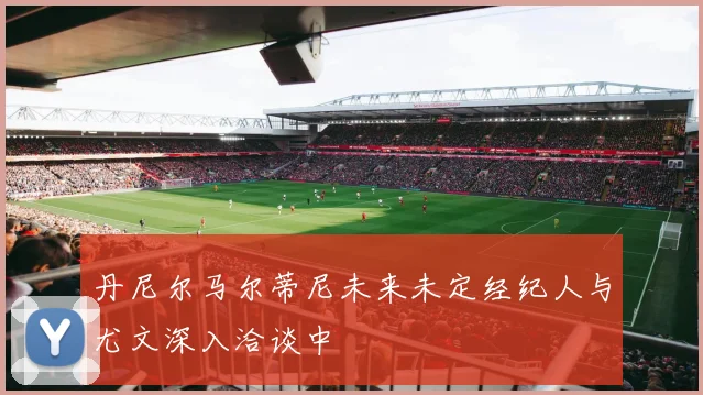 丹尼尔马尔蒂尼未来未定经纪人与尤文深入洽谈中
