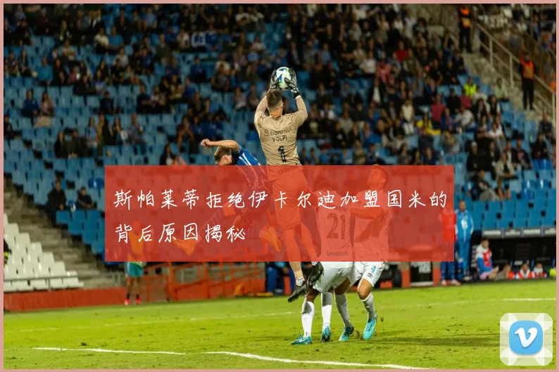 斯帕莱蒂拒绝伊卡尔迪加盟国米的背后原因揭秘