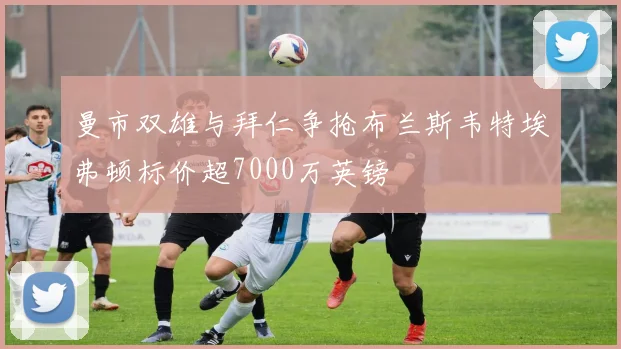 曼市双雄与拜仁争抢布兰斯韦特埃弗顿标价超7000万英镑