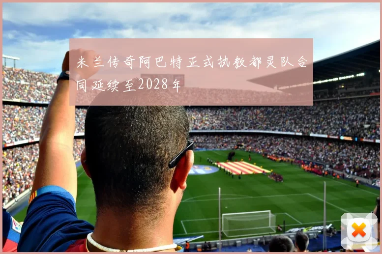 米兰传奇阿巴特正式执教都灵队合同延续至2028年