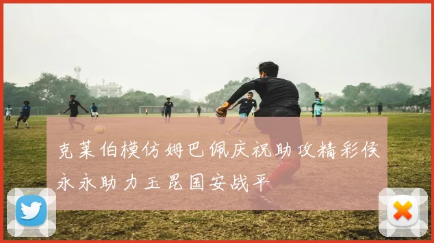 克莱伯模仿姆巴佩庆祝助攻精彩侯永永助力玉昆国安战平