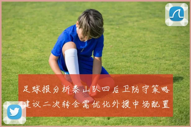 足球报分析泰山队四后卫防守策略建议二次转会需优化外援中场配置