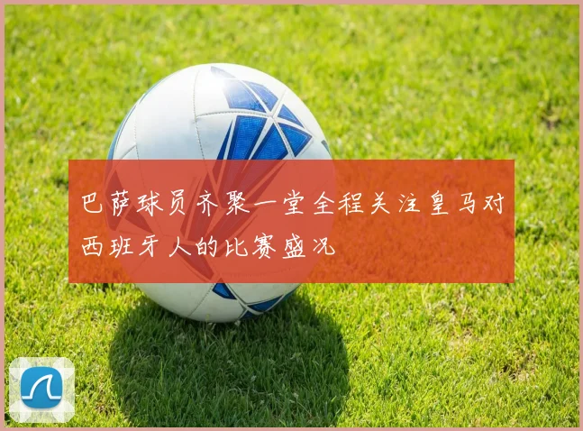 巴萨球员齐聚一堂全程关注皇马对西班牙人的比赛盛况