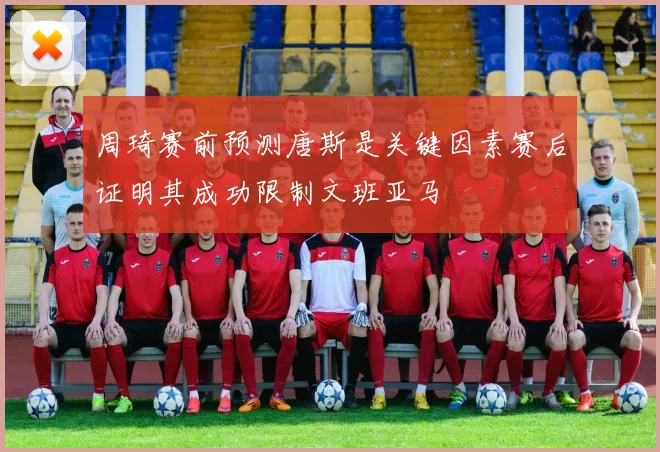 周琦赛前预测唐斯是关键因素赛后证明其成功限制文班亚马