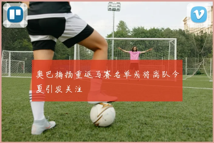 奥巴梅扬重返马赛名单或将离队今夏引发关注