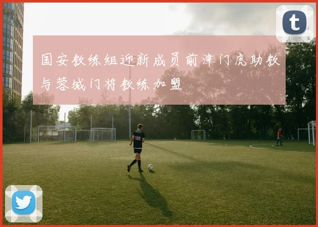国安教练组迎新成员前津门虎助教与蓉城门将教练加盟