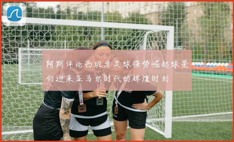 阿斯评论西班牙足球强势崛起球星们迎来亚马尔时代的辉煌时刻