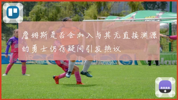 詹姆斯是否会加入与其无直接渊源的勇士仍存疑问引发热议