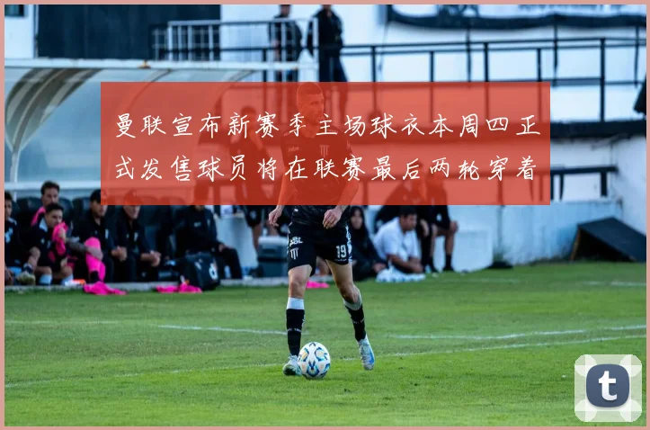 曼联宣布新赛季主场球衣本周四正式发售球员将在联赛最后两轮穿着上阵
