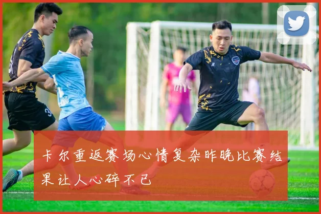 卡尔重返赛场心情复杂昨晚比赛结果让人心碎不已