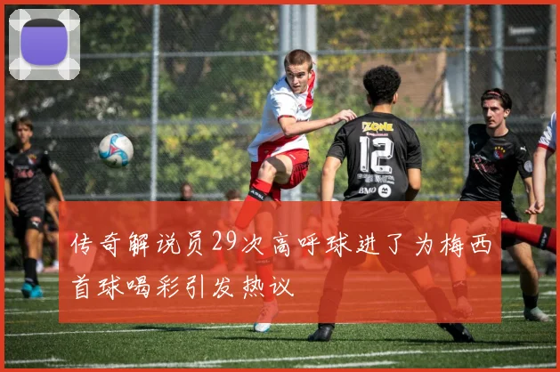 传奇解说员29次高呼球进了为梅西首球喝彩引发热议