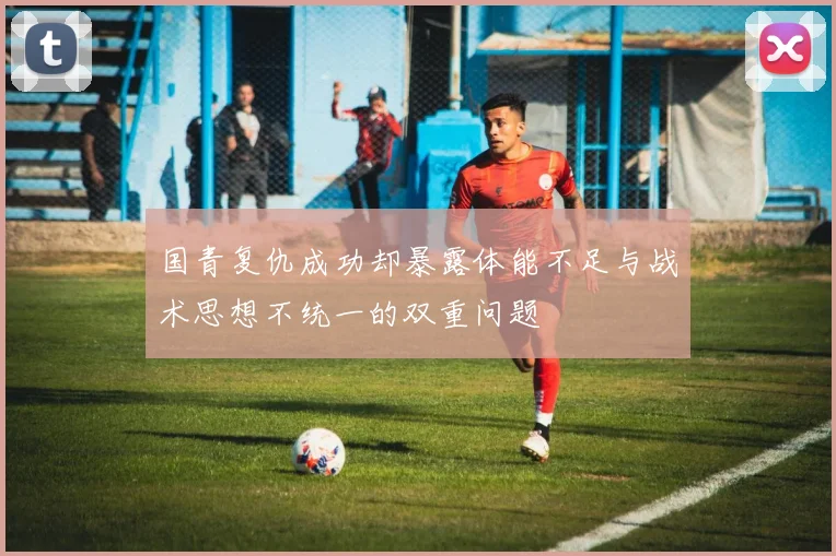 国青复仇成功却暴露体能不足与战术思想不统一的双重问题