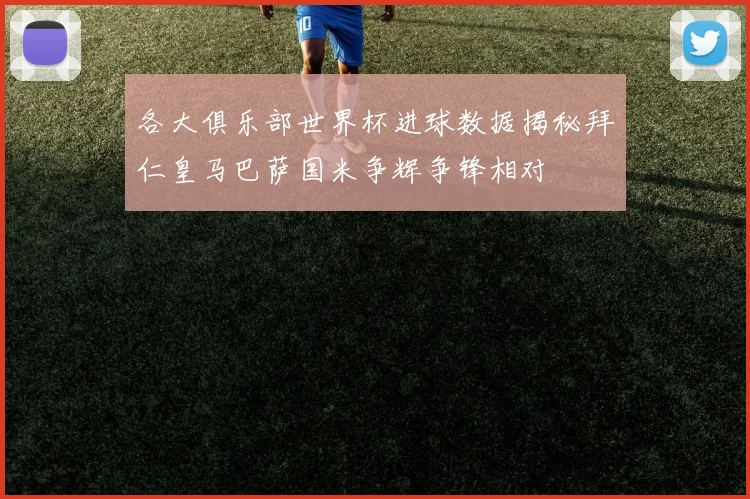 各大俱乐部世界杯进球数据揭秘拜仁皇马巴萨国米争辉争锋相对