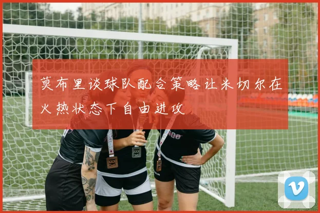 莫布里谈球队配合策略让米切尔在火热状态下自由进攻