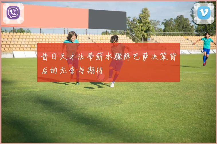 昔日天才法蒂薪水骤降巴萨决策背后的无奈与期待