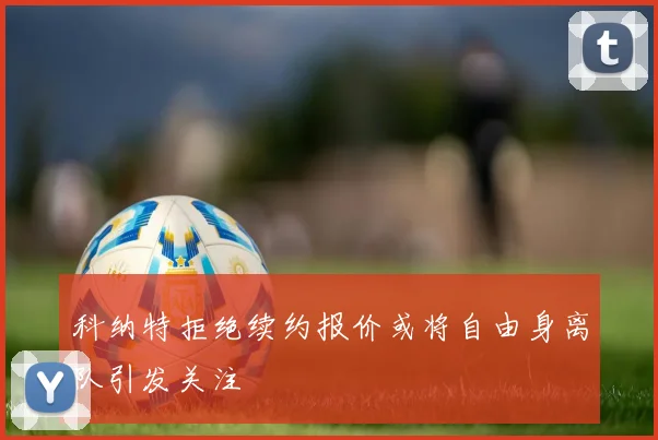科纳特拒绝续约报价或将自由身离队引发关注