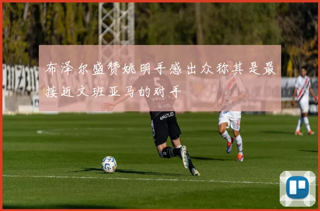 布泽尔盛赞姚明手感出众称其是最接近文班亚马的对手