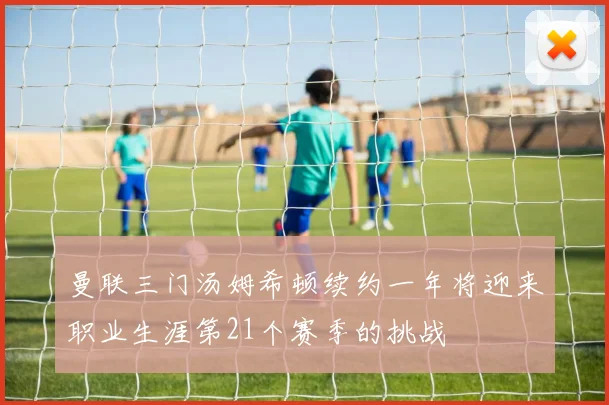 曼联三门汤姆希顿续约一年将迎来职业生涯第21个赛季的挑战