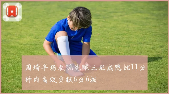 周琦半场表现亮眼三犯成隐忧11分钟内高效贡献6分6板