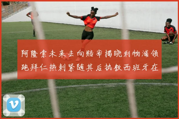 阿隆索未来去向赔率揭晓利物浦领跑拜仁热刺紧随其后执教西班牙在列